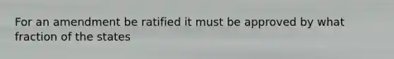 For an amendment be ratified it must be approved by what fraction of the states