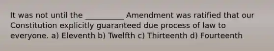 It was not until the __________ Amendment was ratified that our Constitution explicitly guaranteed due process of law to everyone. a) Eleventh b) Twelfth c) Thirteenth d) Fourteenth