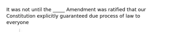 It was not until the _____ Amendment was ratified that our Constitution explicitly guaranteed due process of law to everyone