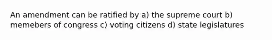 An amendment can be ratified by a) the supreme court b) memebers of congress c) voting citizens d) state legislatures