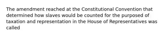 The amendment reached at the Constitutional Convention that determined how slaves would be counted for the purposed of taxation and representation in the House of Representatives was called