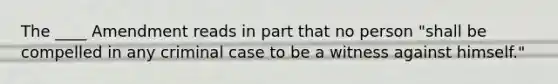 The ____ Amendment reads in part that no person "shall be compelled in any criminal case to be a witness against himself."