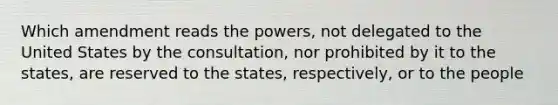 Which amendment reads the powers, not delegated to the United States by the consultation, nor prohibited by it to the states, are reserved to the states, respectively, or to the people