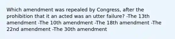 Which amendment was repealed by Congress, after the prohibition that it an acted was an utter failure? -The 13th amendment -The 10th amendment -The 18th amendment -The 22nd amendment -The 30th amendment