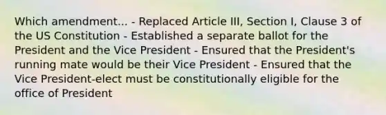 Which amendment... - Replaced Article III, Section I, Clause 3 of the US Constitution - Established a separate ballot for the President and the Vice President - Ensured that the President's running mate would be their Vice President - Ensured that the Vice President-elect must be constitutionally eligible for the office of President