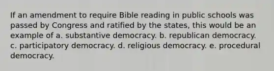 If an amendment to require Bible reading in public schools was passed by Congress and ratified by the states, this would be an example of a. substantive democracy. b. republican democracy. c. participatory democracy. d. religious democracy. e. procedural democracy.