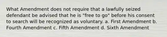 What Amendment does not require that a lawfully seized defendant be advised that he is "free to go" before his consent to search will be recognized as voluntary. a. First Amendment b. Fourth Amendment c. Fifth Amendment d. Sixth Amendment