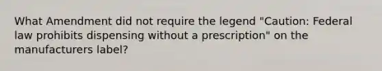 What Amendment did not require the legend "Caution: Federal law prohibits dispensing without a prescription" on the manufacturers label?