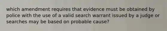 which amendment requires that evidence must be obtained by police with the use of a valid search warrant issued by a judge or searches may be based on probable cause?