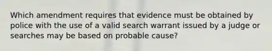 Which amendment requires that evidence must be obtained by police with the use of a valid search warrant issued by a judge or searches may be based on probable cause?