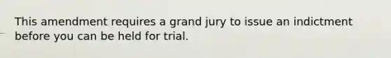 This amendment requires a grand jury to issue an indictment before you can be held for trial.