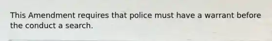 This Amendment requires that police must have a warrant before the conduct a search.