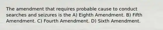 The amendment that requires probable cause to conduct searches and seizures is the A) Eighth Amendment. B) Fifth Amendment. C) Fourth Amendment. D) Sixth Amendment.