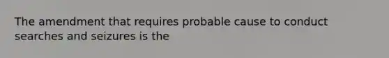 The amendment that requires probable cause to conduct searches and seizures is the