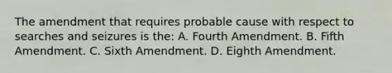 The amendment that requires probable cause with respect to searches and seizures is the: A. Fourth Amendment. B. Fifth Amendment. C. Sixth Amendment. D. Eighth Amendment.