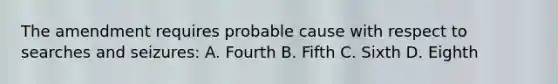 The amendment requires probable cause with respect to searches and seizures: A. Fourth B. Fifth C. Sixth D. Eighth