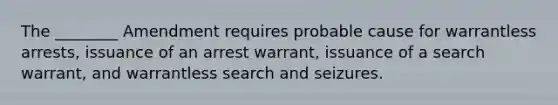 The ________ Amendment requires probable cause for warrantless arrests, issuance of an arrest warrant, issuance of a search warrant, and warrantless search and seizures.