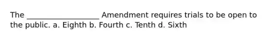 The ___________________ Amendment requires trials to be open to the public. a. Eighth b. Fourth c. Tenth d. Sixth