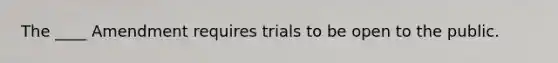 The ____ Amendment requires trials to be open to the public.