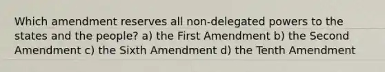 Which amendment reserves all non-delegated powers to the states and the people? a) the First Amendment b) the Second Amendment c) the Sixth Amendment d) the Tenth Amendment