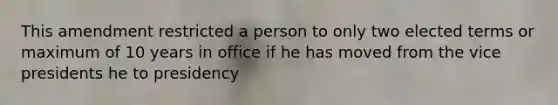 This amendment restricted a person to only two elected terms or maximum of 10 years in office if he has moved from the vice presidents he to presidency