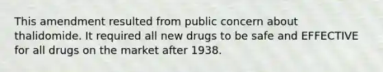 This amendment resulted from public concern about thalidomide. It required all new drugs to be safe and EFFECTIVE for all drugs on the market after 1938.