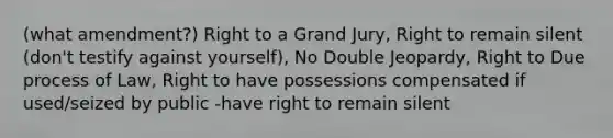 (what amendment?) Right to a Grand Jury, Right to remain silent (don't testify against yourself), No Double Jeopardy, Right to Due process of Law, Right to have possessions compensated if used/seized by public -have right to remain silent