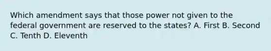 Which amendment says that those power not given to the federal government are reserved to the states? A. First B. Second C. Tenth D. Eleventh