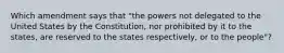 Which amendment says that "the powers not delegated to the United States by the Constitution, nor prohibited by it to the states, are reserved to the states respectively, or to the people"?