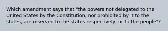 Which amendment says that "the powers not delegated to the United States by the Constitution, nor prohibited by it to the states, are reserved to the states respectively, or to the people"?