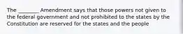 The ________ Amendment says that those powers not given to the federal government and not prohibited to the states by the Constitution are reserved for the states and the people