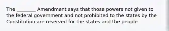 The ________ Amendment says that those powers not given to the federal government and not prohibited to the states by the Constitution are reserved for the states and the people