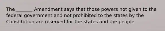 The _______ Amendment says that those powers not given to the federal government and not prohibited to the states by the Constitution are reserved for the states and the people