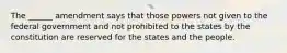 The ______ amendment says that those powers not given to the federal government and not prohibited to the states by the constitution are reserved for the states and the people.