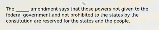 The ______ amendment says that those powers not given to the federal government and not prohibited to the states by the constitution are reserved for the states and the people.