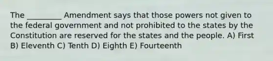 The _________ Amendment says that those powers not given to the federal government and not prohibited to the states by the Constitution are reserved for the states and the people. A) First B) Eleventh C) Tenth D) Eighth E) Fourteenth