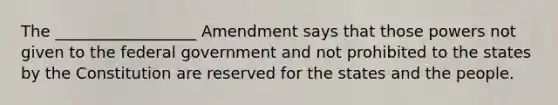 The __________________ Amendment says that those powers not given to the federal government and not prohibited to the states by the Constitution are reserved for the states and the people.