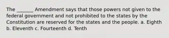 The _______ Amendment says that those powers not given to the federal government and not prohibited to the states by the Constitution are reserved for the states and the people. a. Eighth b. Eleventh c. Fourteenth d. Tenth