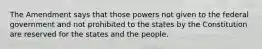 The Amendment says that those powers not given to the federal government and not prohibited to the states by the Constitution are reserved for the states and the people.