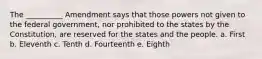 The __________ Amendment says that those powers not given to the federal government, nor prohibited to the states by the Constitution, are reserved for the states and the people. a. First b. Eleventh c. Tenth d. Fourteenth e. Eighth