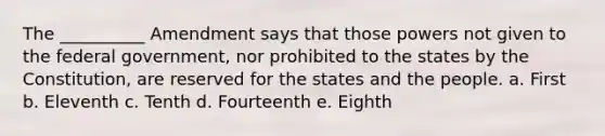 The __________ Amendment says that those powers not given to the federal government, nor prohibited to the states by the Constitution, are reserved for the states and the people. a. First b. Eleventh c. Tenth d. Fourteenth e. Eighth