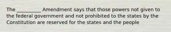 The __________ Amendment says that those powers not given to the federal government and not prohibited to the states by the Constitution are reserved for the states and the people