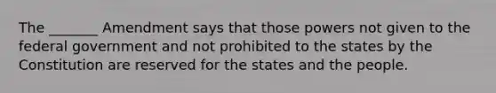 The _______ Amendment says that those powers not given to the federal government and not prohibited to the states by the Constitution are reserved for the states and the people.