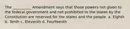 The __________ Amendment says that those powers not given to the federal government and not prohibited to the states by the Constitution are reserved for the states and the people. a. Eighth b. Tenth c. Eleventh d. Fourteenth