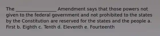 The __________________ Amendment says that those powers not given to the federal government and not prohibited to the states by the Constitution are reserved for the states and the people a. First b. Eighth c. Tenth d. Eleventh e. Fourteenth