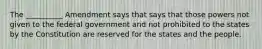 The __________ Amendment says that says that those powers not given to the federal government and not prohibited to the states by the Constitution are reserved for the states and the people.