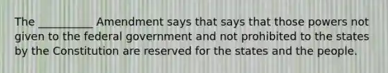 The __________ Amendment says that says that those powers not given to the federal government and not prohibited to the states by the Constitution are reserved for the states and the people.