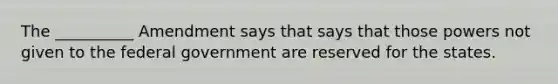 The __________ Amendment says that says that those powers not given to the federal government are reserved for the states.