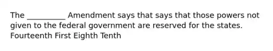 The __________ Amendment says that says that those powers not given to the federal government are reserved for the states. Fourteenth First Eighth Tenth