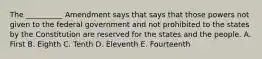 The __________ Amendment says that says that those powers not given to the federal government and not prohibited to the states by the Constitution are reserved for the states and the people. A. First B. Eighth C. Tenth D. Eleventh E. Fourteenth